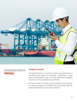 + O que é o curso?
A Engenharia Naval é o campo de estudo dos proﬁssionais re-
sponsáveis pelo projeto de construção, coordenação e super-
visão de embarcações, assim como de plataformas instaladas
em alto-mar, como as plataformas petrolíferas.
Esta área também é voltada ao gerenciamento de transportes,
no controle de tráfego e de sistemas de comunicação, além de
projetos relacionados à exploração submarina.
ENGENHARIA
NAVAL
58
 