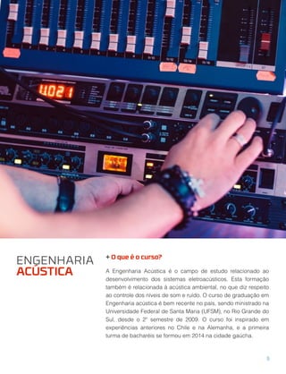 + O que é o curso?
A Engenharia Acústica é o campo de estudo relacionado ao 
desenvolvimento dos sistemas eletroacústicos. Esta formação
também é relacionada à acústica ambiental, no que diz respeito
ao controle dos níveis de som e ruído. O curso de graduação em
Engenharia acústica é bem recente no país, sendo ministrado na
Universidade Federal de Santa Maria (UFSM), no Rio Grande do
Sul, desde o 2º semestre de 2009. O curso foi inspirado em 
experiências anteriores no Chile e na Alemanha, e a primeira
turma de bacharéis se formou em 2014 na cidade gaúcha.
ENGENHARIA
ACÚSTICA
5
 