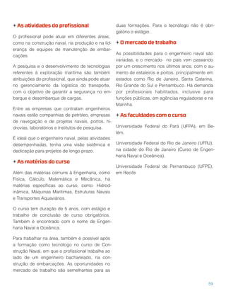 + As atividades do proﬁssional
O proﬁssional pode atuar em diferentes áreas,
como na construção naval, na produção e na lid-
erança de equipes de manutenção de embar-
cações.
A pesquisa e o desenvolvimento de tecnologias
referentes à exploração marítima são também
atribuições do proﬁssional, que ainda pode atuar
no gerenciamento da logística do transporte,
com o objetivo de garantir a segurança no em-
barque e desembarque de cargas.
Entre as empresas que contratam engenheiros
navais estão companhias de petróleo, empresas
de navegação e de projetos navais, portos, hi-
drovias, laboratórios e institutos de pesquisa.
É ideal que o engenheiro naval, pelas atividades
desempenhadas, tenha uma visão sistêmica e
dedicação para projetos de longo prazo.
+ As matérias do curso
Além das matérias comuns à Engenharia, como
Física, Cálculo, Matemática e Mecânica, há
matérias especíﬁcas ao curso, como: Hidrod-
inâmica, Máquinas Marítimas, Estruturas Navais
e Transportes Aquaviários.
O curso tem duração de 5 anos, com estágio e
trabalho de conclusão de curso obrigatórios.
Também é encontrado com o nome de Engen-
haria Naval e Oceânica.
Para trabalhar na área, também é possível após
a formação como tecnólogo no curso de Con-
strução Naval, em que o proﬁssional trabalha ao
lado de um engenheiro bacharelado, na con-
strução de embarcações. As oportunidades no
mercado de trabalho são semelhantes para as
duas formações. Para o tecnólogo não é obri-
gatório o estágio.
+ O mercado de trabalho
As possibilidades para o engenheiro naval são
variadas, e o mercado no país vem passando
por um crescimento nos últimos anos, com o au-
mento de estaleiros e portos, principalmente em
estados como Rio de Janeiro, Santa Catarina,
Rio Grande do Sul e Pernambuco. Há demanda
por proﬁssionais habilitados, inclusive para
funções públicas, em agências reguladoras e na
Marinha.
+ As faculdades com o curso
Universidade Federal do Pará (UFPA), em Be-
lém.
Universidade Federal do Rio de Janeiro (UFRJ),
na cidade do Rio de Janeiro (Curso de Engen-
haria Naval e Oceânica).
Universidade Federal de Pernambuco (UFPE),
em Recife
59
 
