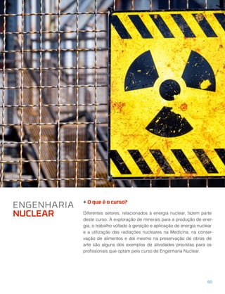 + O que é o curso?
Diferentes setores, relacionados à energia nuclear, fazem parte
deste curso. A exploração de minerais para a produção de ener-
gia, o trabalho voltado à geração e aplicação de energia nuclear
e a utilização das radiações nucleares na Medicina, na conser-
vação de alimentos e até mesmo na preservação de obras de
arte são alguns dos exemplos de atividades previstas para os
proﬁssionais que optam pelo curso de Engenharia Nuclear.
ENGENHARIA
NUCLEAR
60
 