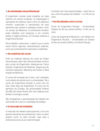 + As atividades do proﬁssional
O engenheiro nuclear pode trabalhar em labo-
ratórios, em usinas nucleares, na implantação e
operações de reatores, assim como no desenvol-
vimento, supervisão e manutenção de equi-
pamentos que utilizam a radiação nuclear, como
no campo da Medicina. O proﬁssional também
pode trabalhar com pesquisa e em universi-
dades e órgãos públicos, em funções relativas à
Engenharia Nuclear.
Para trabalhar nesta área, o ideal é que o proﬁs-
sional tenha algumas características próprias,
como ser extremamente meticuloso e detalhista.
+ As matérias do curso
Entre as matérias básicas do curso de Engen-
haria Nuclear, além das Ciências Exatas comuns
aos cursos de Engenharia, destacam-se: Física
Nuclear, Engenharia de Reatores, Segurança de
Centrais Nucleares, Mecânica de Fluídos e Mod-
eração de Nêutrons.
O curso tem duração de 5 anos, com variações
curriculares de acordo com a universidade. Há o
curso de Engenharia Nuclear e curso com ên-
fase nesta área da Engenharia. O curso de En-
genharia da Energia, da Universidade Federal
do ABC (em Santo André, SP), tem matérias com
ênfase na energia nuclear.
São obrigatórias a apresentação de trabalho de
conclusão de curso e a realização de estágio.
+ O mercado de trabalho
O mercado de trabalho está aquecido, e há uma
grande demanda de proﬁssionais, tanto no setor
público como no setor privado, haja vista a
ainda baixa procura por esta formação.
O estado com mais oportunidades – tanto de cur-
sos, como de postos de trabalho – é o Rio de Ja-
neiro.
+ As faculdades com o curso
Curso de Engenharia Nuclear - Universidade
Federal do Rio de Janeiro (UFRJ), no Rio de Ja-
neiro
Curso de Engenharia Mecânica, com ênfase em
Engenharia Nuclear - Universidade do Estado
do Rio de Janeiro (UERJ), em Nova Friburgo
61
 