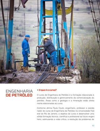 + O que é o curso?
O curso de Engenharia de Petróleo é a formação relacionada à
produção, distribuição e gerenciamento da comercialização do
petróleo. Áreas como a geologia e a mineração estão direta-
mente relacionadas ao curso.
Conforme aﬁrma Paulo Couto, engenheiro, professor e coorde-
nador do curso de Engenharia de Petróleo na Universidade Fed-
eral do Rio de Janeiro, o objetivo do curso é desenvolver uma
sólida formação técnica, cientíﬁca e proﬁssional ao futuro engen-
heiro, estimulando a visão crítica, a resolução de problemas de
ENGENHARIA
DE PETRÓLEO
62
 