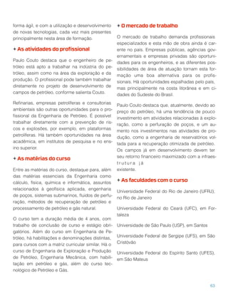 forma ágil, e com a utilização e desenvolvimento
de novas tecnologias, cada vez mais presentes
principalmente nesta área de formação.
+ As atividades do proﬁssional
Paulo Couto destaca que o engenheiro de pe-
tróleo está apto a trabalhar na indústria do pe-
tróleo, assim como na área da exploração e da
produção. O proﬁssional pode também trabalhar
diretamente no projeto de desenvolvimento de
campos de petróleo, conforme salienta Couto.
Reﬁnarias, empresas petrolíferas e consultorias
ambientais são outras oportunidades para o pro-
ﬁssional da Engenharia de Petróleo. É possível
trabalhar diretamente com a prevenção de ris-
cos e explosões, por exemplo, em plataformas
petrolíferas. Há também oportunidades na área
acadêmica, em institutos de pesquisa e no ens-
ino superior.
+ As matérias do curso
Entre as matérias do curso, destaque para, além
das matérias essenciais da Engenharia como
cálculo, física, química e informática, assuntos
relacionados à geofísica aplicada, engenharia
de poços, sistemas submarinos, ﬂuidos de perfu-
ração, métodos de recuperação de petróleo e
processamento de petróleo e gás natural.
O curso tem a duração média de 4 anos, com
trabalho de conclusão de curso e estágio obri-
gatórios. Além do curso em Engenharia de Pe-
tróleo, há habilitações e denominações distintas,
para cursos com a matriz curricular similar. Há o
curso de Engenharia de Exploração e Produção
de Petróleo, Engenharia Mecânica, com habili-
tação em petróleo e gás, além do curso tec-
nológico de Petróleo e Gás.
+ O mercado de trabalho
O mercado de trabalho demanda proﬁssionais
especializados e esta mão de obra ainda é car-
ente no país. Empresas públicas, agências gov-
ernamentais e empresas privadas são oportuni-
dades para os engenheiros, e as diferentes pos-
sibilidades de área de atuação tornam esta for-
mação uma boa alternativa para os proﬁs-
sionais. Há oportunidades espalhadas pelo país,
mas principalmente na costa litorânea e em ci-
dades do Sudeste do Brasil.
Paulo Couto destaca que, atualmente, devido ao
preço do petróleo, há uma tendência de pouco
investimento em atividades relacionadas à explo-
ração, como a perfuração de poços, e um au-
mento nos investimentos nas atividades de pro-
dução, como a engenharia de reservatórios vol-
tada para a recuperação otimizada de petróleo.
Os campos já em desenvolvimento devem ter
seu retorno ﬁnanceiro maximizado com a infraes-
t r u t u r a j á 
existente.
+ As faculdades com o curso
Universidade Federal do Rio de Janeiro (UFRJ),
no Rio de Janeiro
Universidade Federal do Ceará (UFC), em For-
taleza
Universidade de São Paulo (USP), em Santos
Universidade Federal de Sergipe (UFS), em São
Cristóvão
Universidade Federal do Espírito Santo (UFES),
em São Mateus
63
 