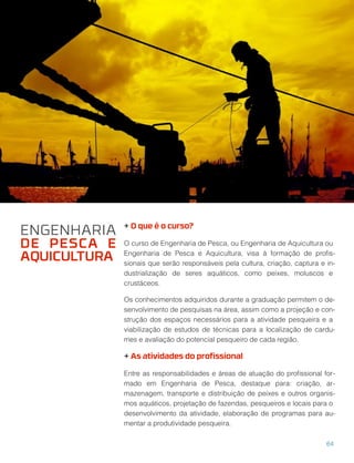 + O que é o curso?
O curso de Engenharia de Pesca, ou Engenharia de Aquicultura ou
Engenharia de Pesca e Aquicultura, visa à formação de proﬁs-
sionais que serão responsáveis pela cultura, criação, captura e in-
dustrialização de seres aquáticos, como peixes, moluscos e
crustáceos.
Os conhecimentos adquiridos durante a graduação permitem o de-
senvolvimento de pesquisas na área, assim como a projeção e con-
strução dos espaços necessários para a atividade pesqueira e a
viabilização de estudos de técnicas para a localização de cardu-
mes e avaliação do potencial pesqueiro de cada região.
+ As atividades do proﬁssional
Entre as responsabilidades e áreas de atuação do proﬁssional for-
mado em Engenharia de Pesca, destaque para: criação, ar-
mazenagem, transporte e distribuição de peixes e outros organis-
mos aquáticos, projetação de fazendas, pesqueiros e locais para o
desenvolvimento da atividade, elaboração de programas para au-
mentar a produtividade pesqueira.
ENGENHARIA
DE PESCA E
AQUICULTURA
64
 