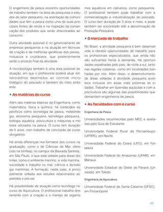 O engenheiro de pesca encontra oportunidades
de trabalho também na área de pesquisas e estu-
dos do setor pesqueiro, na orientação de comuni-
dades que têm a pesca como uma de suas prin-
cipais fontes de renda e na inspeção da conser-
vação dos produtos que serão direcionados ao
consumo.
Outra atividade possível é no gerenciamento de
empresas pesqueiras e na atuação em técnicas
de criação e de melhorias genéticas dos peixes,
moluscos e crustáceos, que posteriormente
serão o produto ﬁnal da atividade.
A microbiologia também é uma área possível de
atuação, em que o proﬁssional poderá atuar em
laboratórios destinados ao controle micro-
biológico do pescado e também do meio ambi-
ente.
+ As matérias do curso
Além das matérias básicas da Engenharia, como
matemática, física e química, há conteúdos es-
pecíﬁcos como tecnologia de pesca, meteorolo-
gia, economia pesqueira, tecnologia pesqueira,
biologia aquática, piscicultura e máquinas e mo-
tores utilizados na pesca. O curso tem duração
de 5 anos, com trabalho de conclusão de curso
obrigatório.
Há ainda diferenças nos formatos dos cursos na
graduação, como o de Ciências do Mar, ofere-
cido na Unifesp, no campur da Baixada Santista,
em São Paulo, e que está voltado para áreas dis-
tintas, como o ambiente marinho, a vida marinha,
sociedade e trabalho no mar, ciência e tecnolo-
gia marítimas. A formação, neste caso, é princi-
palmente voltada aos estudos relacionados ao
petróleo e pré-sal.
Há possibilidade de atuação como tecnólogo no
curso de Aquicultura. O proﬁssional trabalha dire-
tamente com a criação e o manejo de organis-
mos aquáticos em cativeiros, como pesqueiros.
O proﬁssional também pode trabalhar com a
comercialização e industrialização do pescado.
O curso tem duração de 3 anos e meio, e pode
também ser encontrado sob a denominação de
Produção Pesqueira.
+ O mercado de trabalho
No Brasil, a atividade pesqueira é bem desenvol-
vida e oferece oportunidades de trabalho para
os proﬁssionais especializados, que ainda não
são suﬁcientes frente à demanda. Há oportuni-
dades espalhadas pelo país, de norte a sul, tanto
nas regiões costeiras, como em localidades ban-
hadas por rios. Além disso, o desenvolvimento
de áreas voltadas à atividade pesqueira acon-
tece inclusive em áreas mais próximas às ci-
dades. Trabalhar em fazendas aquícolas e com a
piscicultura são algumas das possibilidades que
demandam engenheiros de pesca.
+ As faculdades com o curso
Engenharia de Pesca:
Universidades reconhecidas pelo MEC e avalia-
das pelo Guia do Estudante:
Universidade Federal Rural de Pernambuco
(UFRPE), em Recife
Universidade Federal do Ceará (UFC), em For-
taleza
Universidade Federal do Amazonas (UFAM), em
Manaus
Universidade Estadual do Oeste do Paraná (Un-
ioeste), em Toledo
Engenharia de Aquicultura:
Universidade Federal de Santa Catarina (UFSC),
em Florianópolis
65
 