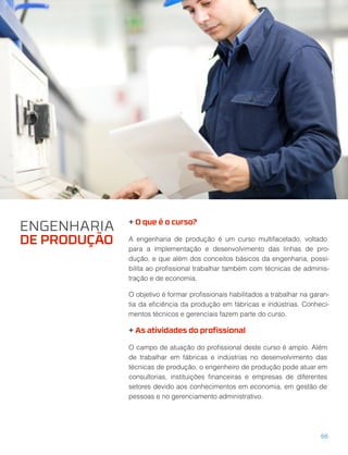 + O que é o curso?
A engenharia de produção é um curso multifacetado, voltado
para a implementação e desenvolvimento das linhas de pro-
dução, e que além dos conceitos básicos da engenharia, possi-
bilita ao proﬁssional trabalhar também com técnicas de adminis-
tração e de economia.
O objetivo é formar proﬁssionais habilitados a trabalhar na garan-
tia da eﬁciência da produção em fábricas e indústrias. Conheci-
mentos técnicos e gerenciais fazem parte do curso.
+ As atividades do proﬁssional
O campo de atuação do proﬁssional deste curso é amplo. Além
de trabalhar em fábricas e indústrias no desenvolvimento das
técnicas de produção, o engenheiro de produção pode atuar em
consultorias, instituições ﬁnanceiras e empresas de diferentes
setores devido aos conhecimentos em economia, em gestão de
pessoas e no gerenciamento administrativo.
ENGENHARIA
DE PRODUÇÃO
66
 
