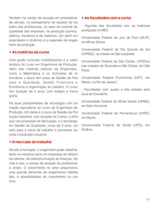 Também há campo de atuação em prestadoras
de serviço, no planejamento de escalas de tra-
balho dos proﬁssionais, no setor do controle de
qualidade das empresas, na produção química,
elétrica, mecânica e de materiais. Um perﬁl em-
preendedor e dinâmico é o esperado do engen-
heiro de produção.
+ As matérias do curso
Uma grade curricular multidisciplinar é a carac-
terística do curso em Engenharia de Produção.
Além das matérias básicas da Engenharia,
como a Matemática e os Conceitos de In-
formática, o aluno tem aulas de Gestão de Pes-
soas e Qualidade, Gestão Financeira e
Econômica e organização do trabalho. O curso
tem duração de 5 anos, com estágio e mono-
graﬁa.
Há duas possibilidades de tecnólogos com for-
mação equivalente ao curso de Engenharia de
Produção. Um deles é o curso de Gestão da Pro-
dução Industrial, com duração de 3 anos, e enfo-
que nos processos de fabricação, e o tecnólogo
em Gestão da Qualidade, curso de 2 anos, vol-
tado para a rotina de trabalho e processos du-
rante a produção industrial.
+ O mercado de trabalho
Devido à formação, o engenheiro pode trabalhar
tanto na indústria como em empresas de diferen-
tes setores, da telecomunicação às ﬁnanças. De-
vido a isso, o campo de atuação do proﬁssional
é amplo. O crescimento no setor proporciona
uma grande demanda de engenheiros habilita-
dos, e possibilidades de crescimento na car-
reira.
+ As faculdades com o curso
- Algumas das faculdades com as melhores
avaliações no MEC
Universidade Federal de Juiz de Fora (UFJF),
em Minas Gerais
Universidade Federal do Rio Grande do Sul
(UFRGS), na cidade de São Leopoldo.
Universidade Federal de São Carlos, (UFSCar)
nas cidades de Sorocaba e São Carlos, em São
Paulo
Universidade Federal Fluminense (UFF), em
Niterói, no Rio de Janeiro
- Faculdades com quatro e três estrelas pelo
Guia do Estudante
Universidade Federal de Minas Gerais (UFMG),
em Belo Horizonte
Universidade Federal de Pernambuco (UFPE),
em Recife
Universidade Federal de Goiás (UFG), em
Goiânia
67
 