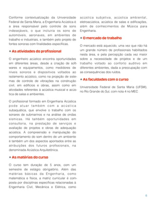 Conforme contextualização da Universidade 
Federal de Santa Maria, a Engenharia Acústica é
a área responsável pelo controle de sons 
indesejáveis, o que incluiria os sons de
automóveis, aeronaves, em ambientes de 
trabalho e industriais, e também pelo projeto de
fontes sonoras com ﬁnalidades especíﬁcas.
+ As atividades do proﬁssional
O engenheiro acústico encontra oportunidades
em diferentes áreas, desde a criação de soft-
wares e equipamentos, como medidores de
níveis sonoros e dispositivos voltados ao 
isolamento acústico, como na projeção de siste-
mas de controle de vibrações na construção
civil, em edifícios e obras, assim como em
atividades referentes à acústica musical e acús-
tica de salas e ambientes.
O proﬁssional formado em Engenharia Acústica
p o d e a t u a r t a m b é m c o m a a c ú s t i c a
subaquática, que envolve o trabalho com os 
sonares de submarinos e na análise de ondas
sísmicas. Há também oportunidades em 
consultoria, na prestação de serviços e
avaliação de projetos e obras de adequação
acústica. A compreensão e manipulação do 
comportamento do som dentro de um ambiente
é também um dos aspectos apontados entre as
atribuições dos futuros proﬁssionais, na 
denominada Acústica Arquitetônica.
+ As matérias do curso
O curso tem duração de 5 anos, com um 
semestre de estágio obrigatório. Além das 
matérias básicas da Engenharia, como
matemática e física, a matriz curricular é com-
posta por disciplinas especíﬁcas relacionadas à
Engenharia Civil, Mecânica e Elétrica, como
acústica subjetiva, acústica ambiental,
eletroacústica, acústica de salas e ediﬁcações,
além de conhecimentos de Música para 
Engenharia.
+ O mercado de trabalho
O mercado está aquecido, uma vez que não há
um grande número de proﬁssionais habilitados
nesta área, e pela percepção cada vez maior
sobre a necessidade de projetos e de um 
trabalho voltado ao conforto auditivo em 
diferentes ambientes, dada a preocupação com
as consequências dos ruídos.
+ As faculdades com o curso
Universidade Federal de Santa Maria (UFSM),
no Rio Grande do Sul, com nota 4 no MEC
6
 