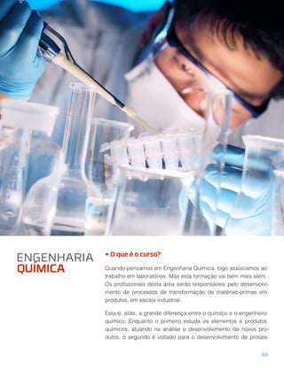 + O que é o curso?
Quando pensamos em Engenharia Química, logo associamos ao
trabalho em laboratórios. Mas esta formação vai bem mais além.
Os proﬁssionais desta área serão responsáveis pelo desenvolvi-
mento de processos de transformação de matérias-primas em
produtos, em escala industrial.
Esta é, aliás, a grande diferença entre o químico e o engenheiro
químico. Enquanto o primeiro estuda os elementos e produtos
químicos, atuando na análise e desenvolvimento de novos pro-
dutos, o segundo é voltado para o desenvolvimento de proces-
69
ENGENHARIA
QUÍMICA
 