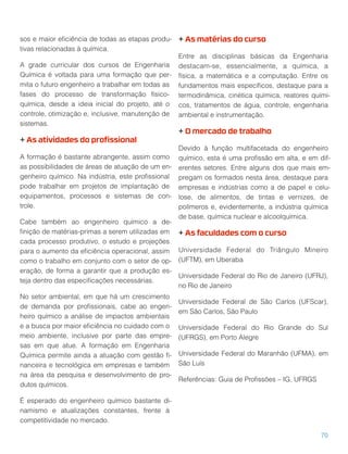 sos e maior eﬁciência de todas as etapas produ-
tivas relacionadas à química.
A grade curricular dos cursos de Engenharia
Química é voltada para uma formação que per-
mita o futuro engenheiro a trabalhar em todas as
fases do processo de transformação físico-
química, desde a ideia inicial do projeto, até o
controle, otimização e, inclusive, manutenção de
sistemas.
+ As atividades do proﬁssional
A formação é bastante abrangente, assim como
as possibilidades de áreas de atuação de um en-
genheiro químico. Na indústria, este proﬁssional
pode trabalhar em projetos de implantação de
equipamentos, processos e sistemas de con-
trole.
Cabe também ao engenheiro químico a de-
ﬁnição de matérias-primas a serem utilizadas em
cada processo produtivo, o estudo e projeções
para o aumento da eﬁciência operacional, assim
como o trabalho em conjunto com o setor de op-
eração, de forma a garantir que a produção es-
teja dentro das especiﬁcações necessárias.
No setor ambiental, em que há um crescimento
de demanda por proﬁssionais, cabe ao engen-
heiro químico a análise de impactos ambientais
e a busca por maior eﬁciência no cuidado com o
meio ambiente, inclusive por parte das empre-
sas em que atue. A formação em Engenharia
Química permite ainda a atuação com gestão ﬁ-
nanceira e tecnológica em empresas e também
na área da pesquisa e desenvolvimento de pro-
dutos químicos.
É esperado do engenheiro químico bastante di-
namismo e atualizações constantes, frente à
competitividade no mercado.
+ As matérias do curso
Entre as disciplinas básicas da Engenharia
destacam-se, essencialmente, a química, a
física, a matemática e a computação. Entre os
fundamentos mais especíﬁcos, destaque para a
termodinâmica, cinética química, reatores quími-
cos, tratamentos de água, controle, engenharia
ambiental e instrumentação.
+ O mercado de trabalho
Devido à função multifacetada do engenheiro
químico, esta é uma proﬁssão em alta, e em dif-
erentes setores. Entre alguns dos que mais em-
pregam os formados nesta área, destaque para
empresas e indústrias como a de papel e celu-
lose, de alimentos, de tintas e vernizes, de
polímeros e, evidentemente, a indústria química
de base, química nuclear e alcoolquímica.
+ As faculdades com o curso
Universidade Federal do Triângulo Mineiro
(UFTM), em Uberaba
Universidade Federal do Rio de Janeiro (UFRJ),
no Rio de Janeiro
Universidade Federal de São Carlos (UFScar),
em São Carlos, São Paulo
Universidade Federal do Rio Grande do Sul
(UFRGS), em Porto Alegre
Universidade Federal do Maranhão (UFMA), em
São Luís
Referências: Guia de Proﬁssões – IG, UFRGS
70
 