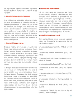 de segurança e higiene do trabalho, segundo a
Portaria 3.214, de 08/06/1978 e Lei 6.514, de 22/
12/1977.
+ As atividades do Proﬁssional
O engenheiro de segurança do trabalho pode
trabalhar em empresas de diferentes setores, in-
clusive nas indústrias, na construção civil, no se-
tor petroleiro, de energia e da mineração. Há
ainda a possibilidade de o proﬁssional trabalhar
como autônomo, na produção de relatórios e
avaliações de riscos no ambiente de trabalho.
Também cabe ao engenheiro a orientação da
Comissão Interna de Prevenção de Acidentes, a
CIPA, das empresas.
+ As matérias do curso
Entre as matérias principais do curso, além da
física, matemática e química, básicos da Engen-
haria, é possível destacar os seguintes temas de
estudo: higiene do trabalho, ergonomia, geren-
ciamento de riscos, toxicologia, legislação e nor-
mas técnicas, análise e projetos de segurança,
proteção do meio ambiente e psicologia na en-
genharia de segurança, comunicação e treina-
mento.
A duração do curso varia conforme a instituição
de ensino, e em média são 650 horas-aula. O
curso também pode ser denominado de Engen-
haria de Saúde e Segurança. Há ainda a possi-
bilidade de cursar o tecnólogo em Segurança
do Trabalho, com duração média de 2 anos e
meio. Neste caso, o formado pode realizar visto-
rias e emitir laudos, a diferença com relação à
especialização em Engenharia é que o técnico
não pode assumir a responsabilidade pelos pro-
jetos na área.
+ O mercado de trabalho
Há um crescimento da demanda por proﬁs-
sionais com esta formação, uma vez que a preo-
cupação com o ambiente e qualidade de tra-
balho, assim como a prevenção de acidentes,
inclusive relacionados ao meio ambiente, são
cada vez maiores. A busca por maior eﬁciência
operacional dos processos e a prevenção de
perdas e danos patrimoniais são essenciais para
as empresas, o que proporciona oportunidades
para os engenheiros de segurança do trabalho.
+ Faculdades com o curso
Entre as faculdades com o curso de especiali-
zação em Engenharia de Segurança do Tra-
balho, destaque para:
Universidade Federal da Bahia (UFBA), em Sal-
vador
Universidade Federal Fluminense (UFF), em
Niterói
Universidade Federal do Rio de Janeiro (UFRJ),
no Rio de Janeiro
Universidade de São Paulo (USP), em São Paulo
Universidade de Vila Velha (UVV), no Espírito
Santo
Universidade Federal do Espírito Santo (UFES),
em Vitória
Universidade Estadual de Maringá (UEM), no
Paraná
Universidade Federal do Pará (UFPA), em
Guamá
Universidade Federal do Rio Grande do Sul
(UFRGS), em Porto Alegre
72
 