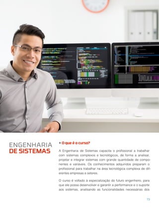 + O que é o curso?
A Engenharia de Sistemas capacita o proﬁssional a trabalhar
com sistemas complexos e tecnológicos, de forma a analisar,
projetar e integrar sistemas com grande quantidade de compo-
nentes e variáveis. Os conhecimentos adquiridos preparam o
proﬁssional para trabalhar na área tecnológica complexa de dif-
erentes empresas e setores.
O curso é voltado à especialização do futuro engenheiro, para
que ele possa desenvolver e garantir a performance e o suporte
aos sistemas, analisando as funcionalidades necessárias dos
ENGENHARIA
DE SISTEMAS
73
 
