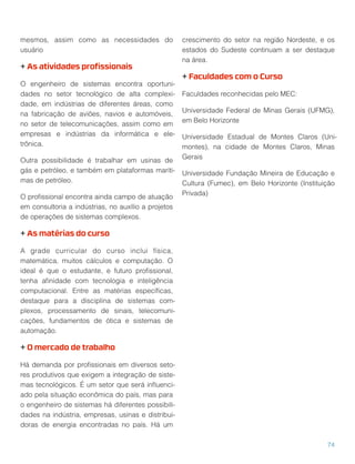 mesmos, assim como as necessidades do
usuário
+ As atividades proﬁssionais
O engenheiro de sistemas encontra oportuni-
dades no setor tecnológico de alta complexi-
dade, em indústrias de diferentes áreas, como
na fabricação de aviões, navios e automóveis,
no setor de telecomunicações, assim como em
empresas e indústrias da informática e ele-
trônica.
Outra possibilidade é trabalhar em usinas de
gás e petróleo, e também em plataformas maríti-
mas de petróleo.
O proﬁssional encontra ainda campo de atuação
em consultoria a indústrias, no auxílio a projetos
de operações de sistemas complexos.
+ As matérias do curso
A grade curricular do curso inclui física,
matemática, muitos cálculos e computação. O
ideal é que o estudante, e futuro proﬁssional,
tenha aﬁnidade com tecnologia e inteligência
computacional. Entre as matérias especíﬁcas,
destaque para a disciplina de sistemas com-
plexos, processamento de sinais, telecomuni-
cações, fundamentos de ótica e sistemas de
automação.
+ O mercado de trabalho
Há demanda por proﬁssionais em diversos seto-
res produtivos que exigem a integração de siste-
mas tecnológicos. É um setor que será inﬂuenci-
ado pela situação econômica do país, mas para
o engenheiro de sistemas há diferentes possibili-
dades na indústria, empresas, usinas e distribui-
doras de energia encontradas no país. Há um
crescimento do setor na região Nordeste, e os
estados do Sudeste continuam a ser destaque
na área.
+ Faculdades com o Curso
Faculdades reconhecidas pelo MEC:
Universidade Federal de Minas Gerais (UFMG),
em Belo Horizonte
Universidade Estadual de Montes Claros (Uni-
montes), na cidade de Montes Claros, Minas
Gerais
Universidade Fundação Mineira de Educação e
Cultura (Fumec), em Belo Horizonte (Instituição
Privada)
74
 