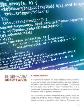 + O que é o curso?
A Engenharia de Software é o curso voltado ao desenvolvimento
e aprimoramento de programas computacionais, com o objetivo
de garantir uma maior eﬁciência e produtividade. O proﬁssional
formado nesta área também adquire conhecimentos para a
manutenção de sistemas de software, integração entre hardware
e software, além da gerência de projetos.
Em um primeiro momento, a Engenharia de Software pode ser
comparada à Ciência da Computação. A diferença básica entre
os dois cursos de graduação é que o curso de Engenharia está
ENGENHARIA
DE SOFTWARE
75
 