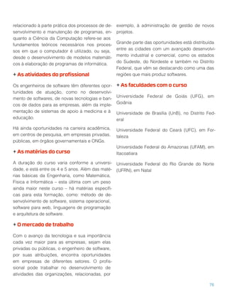 relacionado à parte prática dos processos de de-
senvolvimento e manutenção de programas, en-
quanto a Ciência da Computação refere-se aos
fundamentos teóricos necessários nos proces-
sos em que o computador é utilizado, ou seja,
desde o desenvolvimento de modelos matemáti-
cos à elaboração de programas de informática.
+ As atividades do proﬁssional
Os engenheiros de software têm diferentes opor-
tunidades de atuação, como no desenvolvi-
mento de softwares, de novas tecnologias e ban-
cos de dados para as empresas, além da imple-
mentação de sistemas de apoio à medicina e à
educação.
Há ainda oportunidades na carreira acadêmica,
em centros de pesquisa, em empresas privadas,
públicas, em órgãos governamentais e ONGs.
+ As matérias do curso
A duração do curso varia conforme a universi-
dade, e está entre os 4 e 5 anos. Além das maté-
rias básicas da Engenharia, como Matemática,
Física e Informática – esta última com um peso
ainda maior neste curso – há matérias especíﬁ-
cas para esta formação, como: método de de-
senvolvimento de software, sistema operacional,
software para web, linguagens de programação
e arquitetura de software.
+ O mercado de trabalho
Com o avanço da tecnologia e sua importância
cada vez maior para as empresas, sejam elas
privadas ou públicas, o engenheiro de software,
por suas atribuições, encontra oportunidades
em empresas de diferentes setores. O proﬁs-
sional pode trabalhar no desenvolvimento de
atividades das organizações, relacionadas, por
exemplo, à administração de gestão de novos
projetos.
Grande parte das oportunidades está distribuída
entre as cidades com um avançado desenvolvi-
mento industrial e comercial, como os estados
do Sudeste, do Nordeste e também no Distrito
Federal, que vêm se destacando como uma das
regiões que mais produz softwares.
+ As faculdades com o curso
Universidade Federal de Goiás (UFG), em
Goiânia
Universidade de Brasília (UnB), no Distrito Fed-
eral
Universidade Federal do Ceará (UFC), em For-
taleza
Universidade Federal do Amazonas (UFAM), em
Itacoatiara
Universidade Federal do Rio Grande do Norte
(UFRN), em Natal
76
 
