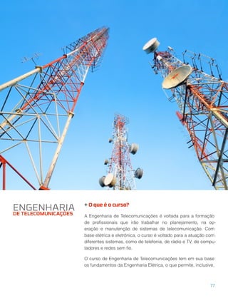 + O que é o curso?
A Engenharia de Telecomunicações é voltada para a formação
de proﬁssionais que irão trabalhar no planejamento, na op-
eração e manutenção de sistemas de telecomunicação. Com
base elétrica e eletrônica, o curso é voltado para a atuação com
diferentes sistemas, como de telefonia, de rádio e TV, de compu-
tadores e redes sem ﬁo.
O curso de Engenharia de Telecomunicações tem em sua base
os fundamentos da Engenharia Elétrica, o que permite, inclusive,
ENGENHARIA
DE TELECOMUNICAÇÕES
77
 