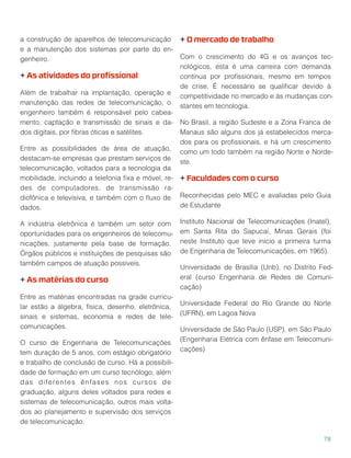 a construção de aparelhos de telecomunicação
e a manutenção dos sistemas por parte do en-
genheiro.
+ As atividades do proﬁssional
Além de trabalhar na implantação, operação e
manutenção das redes de telecomunicação, o
engenheiro também é responsável pelo cabea-
mento, captação e transmissão de sinais e da-
dos digitais, por ﬁbras óticas e satélites.
Entre as possibilidades de área de atuação,
destacam-se empresas que prestam serviços de
telecomunicação, voltados para a tecnologia da
mobilidade, incluindo a telefonia ﬁxa e móvel, re-
des de computadores, de transmissão ra-
diofônica e televisiva, e também com o ﬂuxo de
dados.
A indústria eletrônica é também um setor com
oportunidades para os engenheiros de telecomu-
nicações, justamente pela base de formação.
Órgãos públicos e instituições de pesquisas são
também campos de atuação possíveis.
+ As matérias do curso
Entre as matérias encontradas na grade curricu-
lar estão a álgebra, física, desenho, eletrônica,
sinais e sistemas, economia e redes de tele-
comunicações.
O curso de Engenharia de Telecomunicações
tem duração de 5 anos, com estágio obrigatório
e trabalho de conclusão de curso. Há a possibili-
dade de formação em um curso tecnólogo, além
das diferentes ênfases nos cursos de
graduação, alguns deles voltados para redes e
sistemas de telecomunicação, outros mais volta-
dos ao planejamento e supervisão dos serviços
de telecomunicação.
+ O mercado de trabalho
Com o crescimento do 4G e os avanços tec-
nológicos, esta é uma carreira com demanda
contínua por proﬁssionais, mesmo em tempos
de crise. É necessário se qualiﬁcar devido à
competitividade no mercado e às mudanças con-
stantes em tecnologia.
No Brasil, a região Sudeste e a Zona Franca de
Manaus são alguns dos já estabelecidos merca-
dos para os proﬁssionais, e há um crescimento
como um todo também na região Norte e Norde-
ste.
+ Faculdades com o curso
Reconhecidas pelo MEC e avaliadas pelo Guia
de Estudante
Instituto Nacional de Telecomunicações (Inatel),
em Santa Rita do Sapucaí, Minas Gerais (foi
neste Instituto que teve início a primeira turma
de Engenharia de Telecomunicações, em 1965).
Universidade de Brasília (Unb), no Distrito Fed-
eral (curso Engenharia de Redes de Comuni-
cação)
Universidade Federal do Rio Grande do Norte
(UFRN), em Lagoa Nova
Universidade de São Paulo (USP), em São Paulo
(Engenharia Elétrica com ênfase em Telecomuni-
cações)
78
 