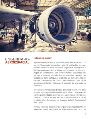 + O que é o curso?
Algumas deﬁnições dão a denominação de Aeroespacial a cur-
sos de Engenharia Aeronáutica. Mas há instituições em que
ocorre a separação entre o curso de Engenharia Aeroespacial e
de Engenharia Aeronáutica. O primeiro é voltado de fato à for-
mação de proﬁssionais com conhecimentos especíﬁcos em
veículos e sistemas utilizados fora da atmosfera, portanto, ae-
roespaciais, como os foguetes e satélites. Os conhecimentos de-
ste curso são mais amplos quando comparados ao curso de En-
genharia Aeronáutica, relacionado à operação de aeronaves na
atmosfera.
A Engenharia Aeroespacial prepara os futuros engenheiros para
atuarem em um mercado bastante especializado, mas com dif-
erentes possibilidades, algumas que, a princípio, podemos não
imaginar, como o trabalho no setor automobilístico e na in-
formática, além de institutos de pesquisa do Setor Aeroespacial
e de Defesa.
A matriz curricular dos cursos de Engenharia Aeroespacial foi cri-
ada com o objetivo de garantir um maior embasamento teórico e
ENGENHARIA
AEROESPACIAL
7
 
