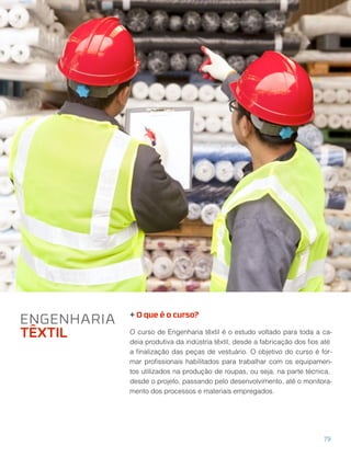 + O que é o curso?
O curso de Engenharia têxtil é o estudo voltado para toda a ca-
deia produtiva da indústria têxtil, desde a fabricação dos ﬁos até
a ﬁnalização das peças de vestuário. O objetivo do curso é for-
mar proﬁssionais habilitados para trabalhar com os equipamen-
tos utilizados na produção de roupas, ou seja, na parte técnica,
desde o projeto, passando pelo desenvolvimento, até o monitora-
mento dos processos e materiais empregados.
ENGENHARIA
TÊXTIL
79
 