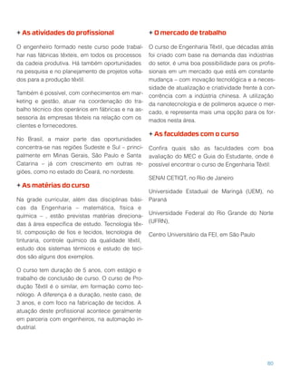 + As atividades do proﬁssional
O engenheiro formado neste curso pode trabal-
har nas fábricas têxteis, em todos os processos
da cadeia produtiva. Há também oportunidades
na pesquisa e no planejamento de projetos volta-
dos para a produção têxtil.
Também é possível, com conhecimentos em mar-
keting e gestão, atuar na coordenação do tra-
balho técnico dos operários em fábricas e na as-
sessoria às empresas têxteis na relação com os
clientes e fornecedores.
No Brasil, a maior parte das oportunidades
concentra-se nas regiões Sudeste e Sul – princi-
palmente em Minas Gerais, São Paulo e Santa
Catarina – já com crescimento em outras re-
giões, como no estado do Ceará, no nordeste.
+ As matérias do curso
Na grade curricular, além das disciplinas bási-
cas da Engenharia – matemática, física e
química – , estão previstas matérias direciona-
das à área especíﬁca de estudo. Tecnologia têx-
til, composição de ﬁos e tecidos, tecnologia de
tinturaria, controle químico da qualidade têxtil,
estudo dos sistemas térmicos e estudo de teci-
dos são alguns dos exemplos.
O curso tem duração de 5 anos, com estágio e
trabalho de conclusão de curso. O curso de Pro-
dução Têxtil é o similar, em formação como tec-
nólogo. A diferença é a duração, neste caso, de
3 anos, e com foco na fabricação de tecidos. A
atuação deste proﬁssional acontece geralmente
em parceria com engenheiros, na automação in-
dustrial.
+ O mercado de trabalho
O curso de Engenharia Têxtil, que décadas atrás
foi criado com base na demanda das indústrias
do setor, é uma boa possibilidade para os proﬁs-
sionais em um mercado que está em constante
mudança – com inovação tecnológica e a neces-
sidade de atualização e criatividade frente à con-
corrência com a indústria chinesa. A utilização
da nanotecnologia e de polímeros aquece o mer-
cado, e representa mais uma opção para os for-
mados nesta área.
+ As faculdades com o curso
Conﬁra quais são as faculdades com boa
avaliação do MEC e Guia do Estudante, onde é
possível encontrar o curso de Engenharia Têxtil:
SENAI CETIQT, no Rio de Janeiro
Universidade Estadual de Maringá (UEM), no
Paraná
Universidade Federal do Rio Grande do Norte
(UFRN),
Centro Universitário da FEI, em São Paulo
80
 