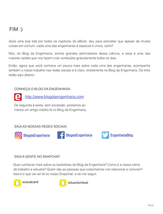 Após uma boa lida por todos os capítulos do eBook, deu para perceber que apesar de muitas 
coisas em comum, cada uma das engenharias é especial e única, certo?
Nós, do Blog da Engenharia, somos grandes admiradores dessa ciência, e essa é uma das
maiores razões que nos fazem criar conteúdos gratuitamente todos os dias.
Então, agora que você conhece um pouco mais sobre cada uma das engenharias, acompanhe
também o nosso trabalho nas redes sociais e é claro, diretamente no Blog da Engenharia. Os links
estão aqui abaixo: 
FIM :)
lxxxi
De segunda à sexta, sem excessão, postamos ao
menos um artigo inédito lá no Blog da Engenharia,
http://www.blogdaengenharia.com
CONHEÇA O BLOG DA ENGENHARIA
SIGA A GENTE NO SNAPCHAT:
ecavalcanti eduardomikail
Quer conhecer mais sobre os bastidores do Blog da Engenharia? Como é a nossa rotina
de trabalho e estudos? Quem são as pessoas que costumamos nos relacionar e conviver?
Isso é o que vai ver lá no nosso Snapchat, e só nos seguir.
SIGA AS NOSSAS REDES SOCIAIS:
BlogdaEngenharia BlogdaEngenharia EngenhariaBlog!
 