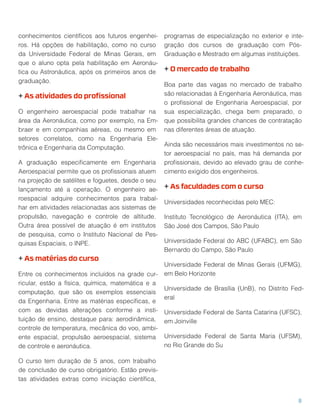 conhecimentos cientíﬁcos aos futuros engenhei-
ros. Há opções de habilitação, como no curso
da Universidade Federal de Minas Gerais, em
que o aluno opta pela habilitação em Aeronáu-
tica ou Astronáutica, após os primeiros anos de
graduação.
+ As atividades do proﬁssional
O engenheiro aeroespacial pode trabalhar na
área da Aeronáutica, como por exemplo, na Em-
braer e em companhias aéreas, ou mesmo em
setores correlatos, como na Engenharia Ele-
trônica e Engenharia da Computação.
A graduação especiﬁcamente em Engenharia
Aeroespacial permite que os proﬁssionais atuem
na projeção de satélites e foguetes, desde o seu
lançamento até a operação. O engenheiro ae-
roespacial adquire conhecimentos para trabal-
har em atividades relacionadas aos sistemas de
propulsão, navegação e controle de altitude.
Outra área possível de atuação é em institutos
de pesquisa, como o Instituto Nacional de Pes-
quisas Espaciais, o INPE.
+ As matérias do curso
Entre os conhecimentos incluídos na grade cur-
ricular, estão a física, química, matemática e a
computação, que são os exemplos essenciais
da Engenharia. Entre as matérias especíﬁcas, e
com as devidas alterações conforme a insti-
tuição de ensino, destaque para: aerodinâmica,
controle de temperatura, mecânica do voo, ambi-
ente espacial, propulsão aeroespacial, sistema
de controle e aeronáutica.
O curso tem duração de 5 anos, com trabalho
de conclusão de curso obrigatório. Estão previs-
tas atividades extras como iniciação cientíﬁca,
programas de especialização no exterior e inte-
gração dos cursos de graduação com Pós-
Graduação e Mestrado em algumas instituições.
+ O mercado de trabalho
Boa parte das vagas no mercado de trabalho
são relacionadas à Engenharia Aeronáutica, mas
o proﬁssional de Engenharia Aeroespacial, por
sua especialização, chega bem preparado, o
que possibilita grandes chances de contratação
nas diferentes áreas de atuação.
Ainda são necessários mais investimentos no se-
tor aeroespacial no país, mas há demanda por
proﬁssionais, devido ao elevado grau de conhe-
cimento exigido dos engenheiros.
+ As faculdades com o curso
Universidades reconhecidas pelo MEC:
Instituto Tecnológico de Aeronáutica (ITA), em
São José dos Campos, São Paulo
Universidade Federal do ABC (UFABC), em São
Bernardo do Campo, São Paulo
Universidade Federal de Minas Gerais (UFMG),
em Belo Horizonte
Universidade de Brasília (UnB), no Distrito Fed-
eral
Universidade Federal de Santa Catarina (UFSC),
em Joinville
Universidade Federal de Santa Maria (UFSM),
no Rio Grande do Su
8
 
