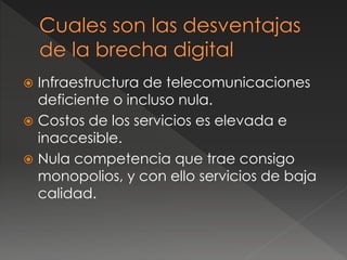  Infraestructura de telecomunicaciones
deficiente o incluso nula.
 Costos de los servicios es elevada e
inaccesible.
 Nula competencia que trae consigo
monopolios, y con ello servicios de baja
calidad.
 