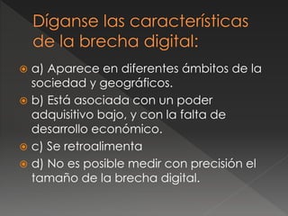  a) Aparece en diferentes ámbitos de la
sociedad y geográficos.
 b) Está asociada con un poder
adquisitivo bajo, y con la falta de
desarrollo económico.
 c) Se retroalimenta
 d) No es posible medir con precisión el
tamaño de la brecha digital.
 