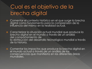  Comentar el contexto histórico en el que surge la brecha
digital como fundamento para la comprensión de la
influencia del mismo en la realidad actual.
 Caracterizar la situación actual mundial que produce la
brecha digital en el mundo a través de un análisis
del comportamiento de
la distribución del desarrollo tecnológico mundial a través
de la historia.
 Comentar los impactos que produce la brecha digital en
el mundo actual a través de un análisis de las
consecuencias que manifiesta en las diferentes áreas
mundiales.
 
