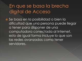  Se basa en la posibilidad o bien la
dificultad que una persona puede llegar
a tener para disponer de una
computadora conectada al Internet,
esto de igual forma incluye lo que son
las redes avanzadas como tener
servidores.
 