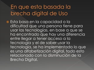  Esta basa en la capacidad o la
dificultad que una persona tiene para
usar las tecnologías, en base a que se
ha encontrado que hay una diferencia
entre llegar a tener acceso a la
tecnología y el de saber usar la
tecnología, se ha implementado lo que
es una alfabetización digital, todo esto
relacionado con la disminución de la
Brecha Digital.
 