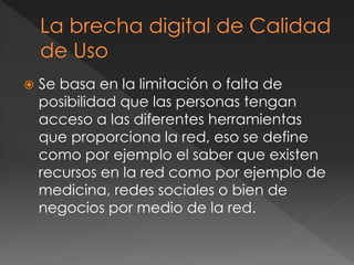  Se basa en la limitación o falta de
posibilidad que las personas tengan
acceso a las diferentes herramientas
que proporciona la red, eso se define
como por ejemplo el saber que existen
recursos en la red como por ejemplo de
medicina, redes sociales o bien de
negocios por medio de la red.
 