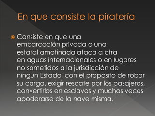  Consiste en que una
embarcación privada o una
estatal amotinada ataca a otra
en aguas internacionales o en lugares
no sometidos a la jurisdicción de
ningún Estado, con el propósito de robar
su carga, exigir rescate por los pasajeros,
convertirlos en esclavos y muchas veces
apoderarse de la nave misma.
 
