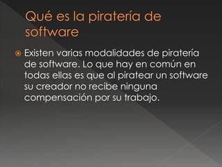  Existen varias modalidades de piratería
de software. Lo que hay en común en
todas ellas es que al piratear un software
su creador no recibe ninguna
compensación por su trabajo.
 