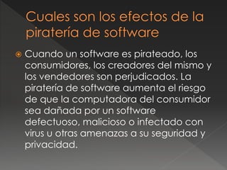  Cuando un software es pirateado, los
consumidores, los creadores del mismo y
los vendedores son perjudicados. La
piratería de software aumenta el riesgo
de que la computadora del consumidor
sea dañada por un software
defectuoso, malicioso o infectado con
virus u otras amenazas a su seguridad y
privacidad.
 
