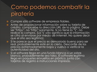  Compre sólo software de empresas fiables.
 Antes de proporcionar información sobre su tarjeta de
crédito, compruebe la dirección URL de la página. Debe
ser "https:", no "http:" solamente. Si no tiene la “s”, no
realice la compra. (La "s" sólo significa que la información
se cifra al enviarse por medio de Internet. No quiere decir
que el sitio sea legítimo).
 Si le parece que el precio es demasiado bueno para ser
real, probablemente esté en lo cierto. Desconfíe de los
precios extremadamente bajos y vuelva a verificar la
autenticidad del sito.
 Si el software llega en una funda blanca o un sobre
blanco, probablemente sea falso. El software legítimo
llega en paquetes envueltos en plástico, junto con
tarjetas de registro e instrucciones impresas.
 
