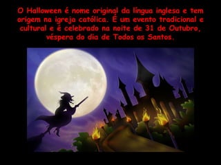 O Halloween é nome original da língua inglesa e tem origem na igreja católica. É um evento tradicional e cultural e é celebrado na noite de 31 de Outubro, véspera do dia de Todos os Santos. 