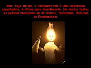 Mas, hoje em dia, o Halloween não é uma celebração assustadora, é altura para divertimento. Há muitas festas. As pessoas mascaram-se de bruxas, fantasmas, Dráculas ou Frankenstein. 