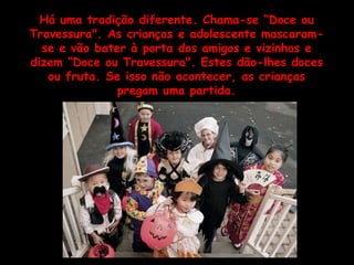 Há uma tradição diferente. Chama-se “Doce ou Travessura". As crianças e adolescente mascaram-se e vão bater à porta dos amigos e vizinhos e dizem “Doce ou Travessura". Estes dão-lhes doces ou fruta. Se isso não acontecer, as crianças pregam uma partida. 