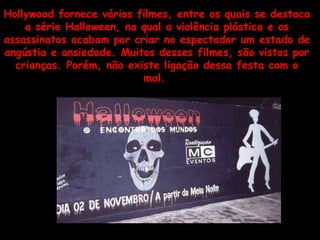 Hollywood fornece vários filmes, entre os quais se destaca a série Halloween, na qual a violência plástica e os assassinatos acabam por criar no espectador um estado de angústia e ansiedade. Muitos desses filmes, são vistos por crianças. Porém, não existe ligação dessa festa com o mal.  