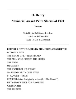 O. Henry
    Memorial Award Prize Stories of 1921
                          Various

              Tutis Digital Publishing Pvt. Ltd.
                   ISBN-10: 813200860X
                ISBN-13: 978-8132008606



FOUNDER OF THE O. HENRY MEMORIAL COMMITTEE
INTRODUCTION
THE HEART OF LITTLE SHIKARA
THE MAN WHO CURSED THE LILIES
THE URGE
MUMMERY
THE VICTIM OF HIS VISION
MARTIN GARRITY GETS EVEN
STRANGER THINGS
COMET [Published originally under title, “The Comet.”]
FIFTY-TWO WEEKS FOR FLORETTE
WILD EARTH
THE TRIBUTE
 