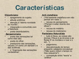 Características Objectivismo -   apagamento do sujeito; -   atitude antilírica; -   atenção à “eterna novidade do mundo”; -   integração e comunhão com a Natureza; -   poeta deambulatório.    Sensacionismo -   poeta das sensações tal como elas são; -   poeta do olhar; -   predomínio das sensações visuais (“Vi como um danado”) e das auditivas; -   o “Argonauta das sensações verdadeiras”.     Anti-metafísico (“Há bastante metafísica em não pensar em nada.”); -   recusa do pensamento (“Pensar é estar doente dos olhos”); -   recusa do mistério; -   recusa do misticismo;    Panteísmo Naturalista -   tudo é Deus, as coisas são divinas (“Deus é as árvores e as flores/ E os montes e o luar e o sol...”); -   paganismo; -   desvalorização do tempo enquanto categoria conceptual (“Não quero incluir o tempo no meu esquema”); -   contradição entre “teoria” e “prática”. 