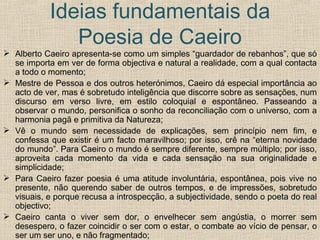 Ideias fundamentais da Poesia de Caeiro Alberto Caeiro apresenta-se como um simples “guardador de rebanhos”, que só se importa em ver de forma objectiva e natural a realidade, com a qual contacta a todo o momento; Mestre de Pessoa e dos outros heterónimos, Caeiro dá especial importância ao acto de ver, mas é sobretudo inteligência que discorre sobre as sensações, num discurso em verso livre, em estilo coloquial e espontâneo. Passeando a observar o mundo, personifica o sonho da reconciliação com o universo, com a harmonia pagã e primitiva da Natureza; Vê o mundo sem necessidade de explicações, sem princípio nem fim, e confessa que existir é um facto maravilhoso; por isso, crê na “eterna novidade do mundo”. Para Caeiro o mundo é sempre diferente, sempre múltiplo; por isso, aproveita cada momento da vida e cada sensação na sua originalidade e simplicidade; Para Caeiro fazer poesia é uma atitude involuntária, espontânea, pois vive no presente, não querendo saber de outros tempos, e de impressões, sobretudo visuais, e porque recusa a introspecção, a subjectividade, sendo o poeta do real objectivo; Caeiro canta o viver sem dor, o envelhecer sem angústia, o morrer sem desespero, o fazer coincidir o ser com o estar, o combate ao vício de pensar, o ser um ser uno, e não fragmentado; Relação com Pessoa Ortónimo – elimina a dor de pensar. 