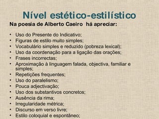 Nível estético-estilístico Na poesia de Alberto Caeiro  há apreciar: Uso do Presente do Indicativo; Figuras de estilo muito simples; Vocabulário simples e reduzido (pobreza lexical); Uso da coordenação para a ligação das orações; Frases incorrectas; Aproximação à linguagem falada, objectiva, familiar e simples; Repetições frequentes; Uso do paralelismo; Pouca adjectivação; Uso dos substantivos concretos; Ausência da rima; Irregularidade métrica; Discurso em verso livre; Estilo coloquial e espontâneo; 