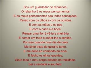 Sou um guardador de rebanhos. O rebanho é os meus pensamentos E os meus pensamentos são todos sensações. Penso com os olhos e com os ouvidos E com as mãos e os pés E com o nariz e a boca. Pensar uma flor é vê-la e cheirá-la E comer um fruto é saber-lhe o sentido. Por isso quando num dia de calor Me sinto triste de gozá-lo tanto, E me deito ao comprido na erva, E fecho os olhos quentes, Sinto todo o meu corpo deitado na realidade, Sei a verdade e sou feliz. Alberto Caeiro 