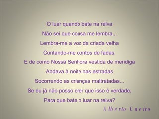 O luar quando bate na relva Não sei que cousa me lembra... Lembra-me a voz da criada velha Contando-me contos de fadas. E de como Nossa Senhora vestida de mendiga Andava à noite nas estradas Socorrendo as crianças maltratadas... Se eu já não posso crer que isso é verdade, Para que bate o luar na relva? Alberto Caeiro 