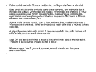 Estamos há mais de 60 anos do término da Segunda Guerra Mundial. Este email está sendo enviado como uma corrente, em memória dos 6 milhões de judeus, 20 milhões de russos, 10 milhões de cristãos, e 1900 padres católicos que foram assassinados, massacrados, violentados, queimados, mortos à fome e humilhados, enquanto Alemanha e Rússia olhavam em outras direcções. Agora, mais do que nunca, com o Iran, entre outros, sustentando que o 'Holocausto é um mito', torna-se imperativo fazer com que o mundo jamais esqueça. A intenção em enviar este email, é que ele seja lido por, pelo menos, 40 milhões de pessoas em todo o mundo. Seja um elo desta corrente e ajude a enviar o email para o mundo todo. Traduza-o para outras línguas se for o caso! Não o apague. Você gastará, apenas, um minuto do seu tempo a reencaminhá-lo. 