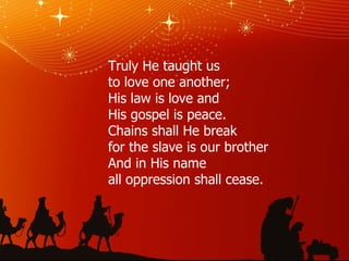 Truly He taught us to love one another; His law is love and His gospel is peace. Chains shall He break for the slave is our brother And in His name all oppression shall cease. 