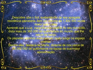 Descobre que o Sol, sustentáculo de sua apagada residência planetária, tem um volume de 1.300.000 vezes maior que o dela. Aprende que a Lua, insignificante satélite do seu domicílio, dista mais de 380.000 de quilômetros do mundo que lhe serve de berço. Os planetas vizinhos evolucionam muito longe no espaço imenso. Dentre eles, destaca-se Marte, distante de nós cerca de 56.000.000 de quilômetros na época de sua maior aproximação. 