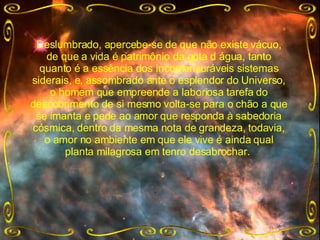 Deslumbrado, apercebe-se de que não existe vácuo, de que a vida é patrimônio da gota d água, tanto quanto é a essência dos incomensuráveis sistemas siderais, e, assombrado ante o esplendor do Universo, o homem que empreende a laboriosa tarefa do descobrimento de si mesmo volta-se para o chão a que se imanta e pede ao amor que responda à sabedoria cósmica, dentro da mesma nota de grandeza, todavia, o amor no ambiente em que ele vive é ainda qual planta milagrosa em tenro desabrochar.  